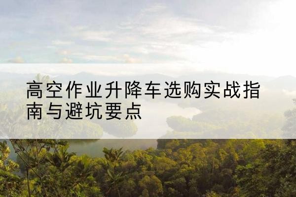 商城升降车怎么选-高空作业升降车选购实战指南与避坑要点