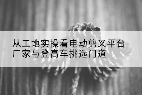 商城电动剪叉升降平台厂家-从工地实操看电动剪叉平台厂家与登高车挑选门道