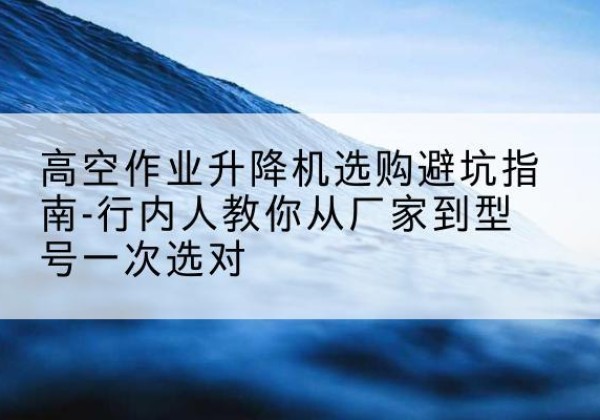 商城升降平台厂家-高空作业升降机选购避坑指南-行内人教你从厂家到型号一次选对
