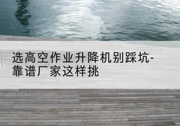 商城剪叉式升降机厂家-选高空作业升降机别踩坑-靠谱厂家这样挑