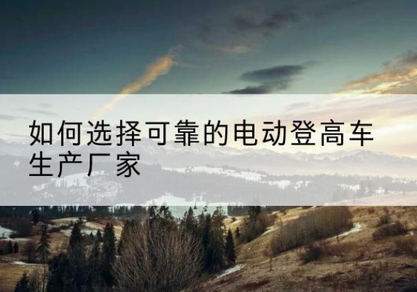 商城电动登高车厂家-如何选择可靠的电动登高车生产厂家