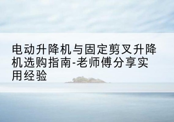 商城电动升降机怎么选-电动升降机与固定剪叉升降机选购指南-老师傅分享实用经验
