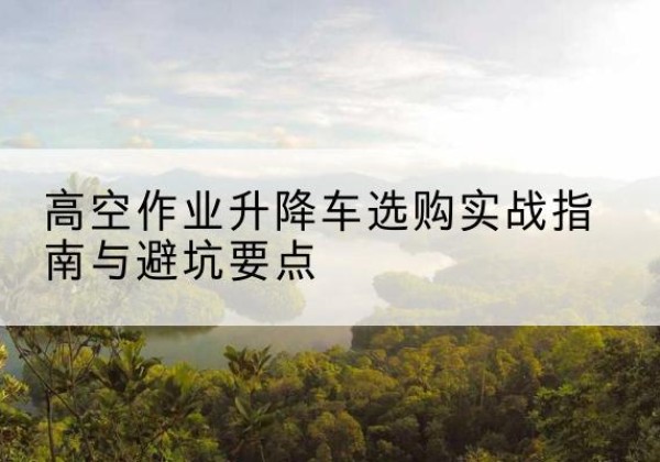 商城升降车怎么选-高空作业升降车选购实战指南与避坑要点